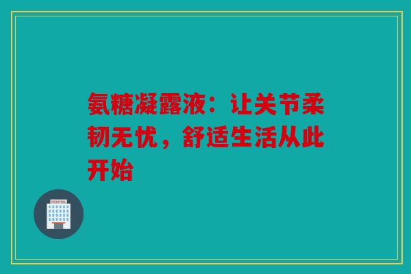 氨糖凝露液:让关节柔韧无忧,舒适生活从此开始-第1张图片-关节骑士 氨糖凝露液:让关节柔韧无忧,舒适生活从此开始-第1张图片-关节骑士