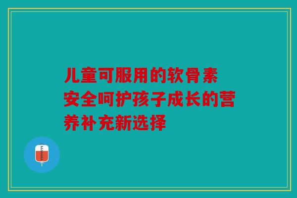 儿童可服用的软骨素 安全呵护孩子成长的营养补充新选择