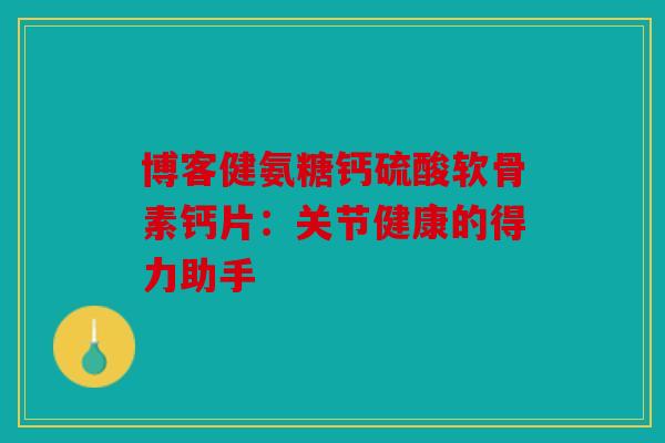 博客健氨糖钙硫酸软骨素钙片：关节健康的得力助手