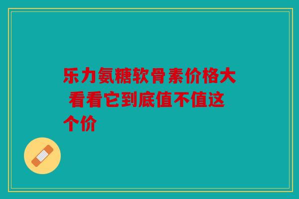 乐力氨糖软骨素价格大 看看它到底值不值这个价