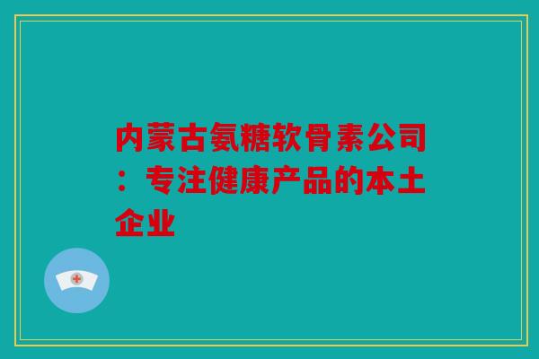 内蒙古氨糖软骨素公司:专注健康产品的本土企业-第1张图片-关节骑士 内蒙古氨糖软骨素公司:专注健康产品的本土企业-第1张图片-关节骑士