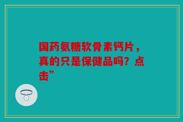 国药氨糖软骨素钙片,真的只是保健品吗?点击”-第1张图片-关节骑士 国药氨糖软骨素钙片,真的只是保健品吗?点击”-第1张图片-关节骑士