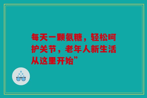 每天一颗氨糖，轻松呵护关节，老年人新生活从这里开始”