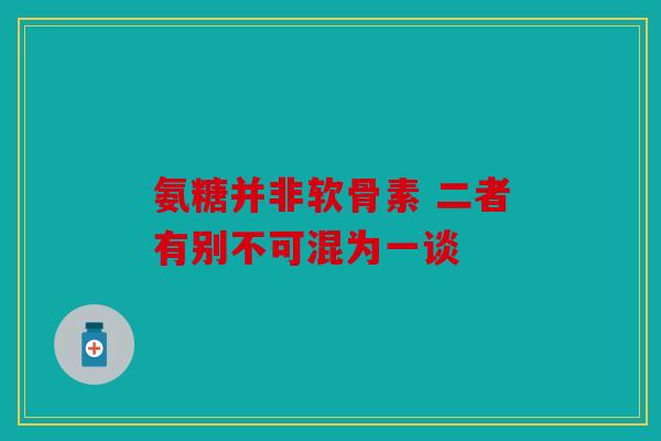 氨糖并非软骨素 二者有别不可混为一谈