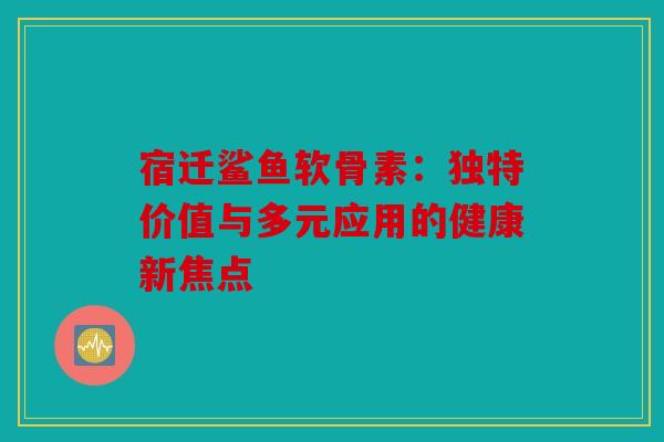 宿迁鲨鱼软骨素：独特价值与多元应用的健康新焦点
