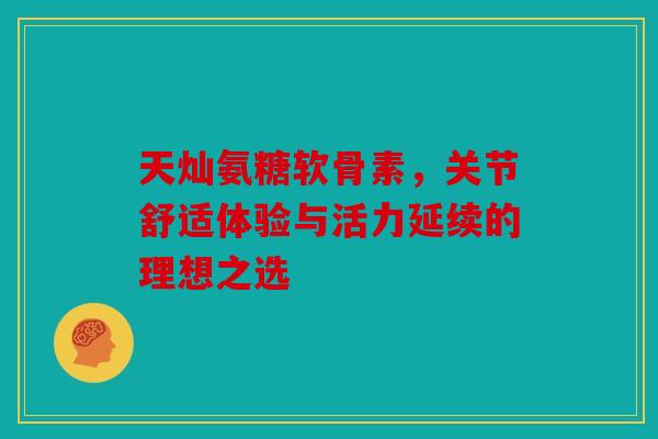 天灿氨糖软骨素，关节舒适体验与活力延续的理想之选-第1张图片-关节骑士