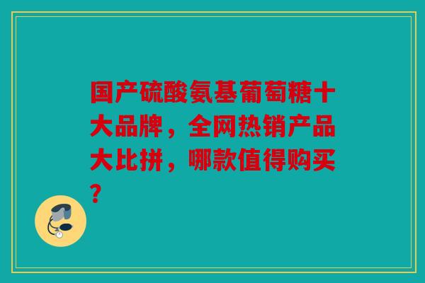 国产硫酸氨基葡萄糖十大品牌，全网热销产品大比拼，哪款值得购买？