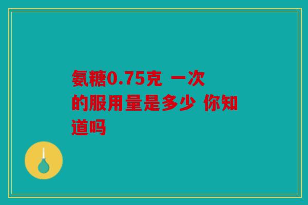 氨糖0.75克 一次的服用量是多少 你知道吗