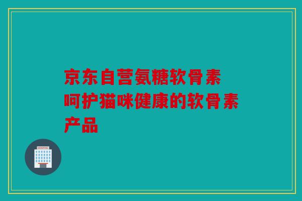 京东自营氨糖软骨素 呵护猫咪健康的软骨素产品-第1张图片-关节骑士
