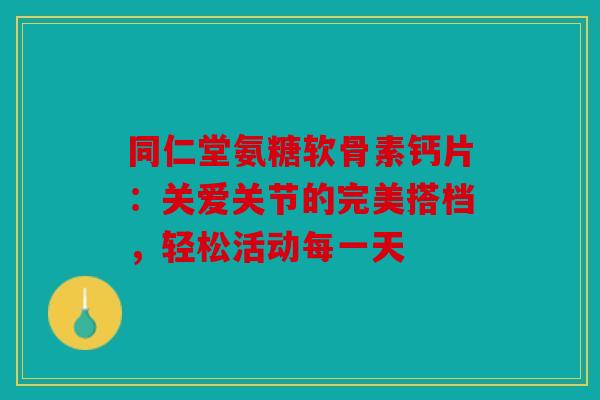 同仁堂氨糖软骨素钙片：关爱关节的完美搭档，轻松活动每一天