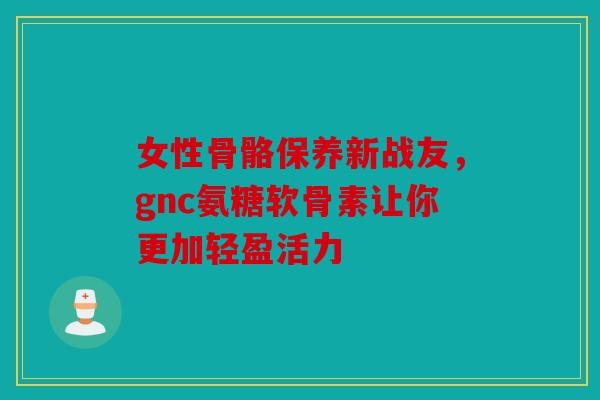 女性骨骼保养新战友，gnc氨糖软骨素让你更加轻盈活力