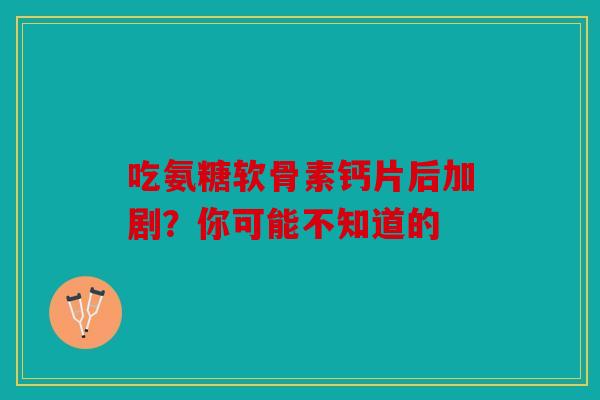 吃氨糖软骨素钙片后加剧？你可能不知道的