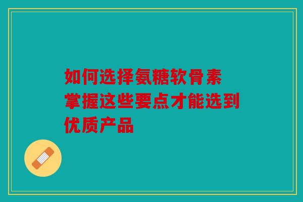 如何选择氨糖软骨素 掌握这些要点才能选到优质产品