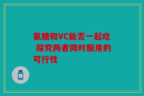 氨糖和VC能否一起吃 探究两者同时服用的可行性
