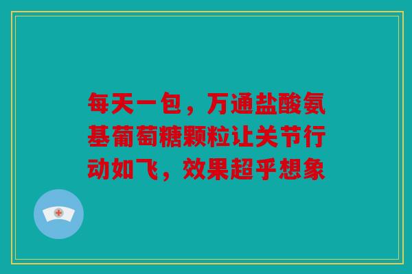 每天一包，万通盐酸氨基葡萄糖颗粒让关节行动如飞，效果超乎想象