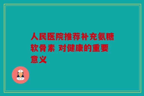 人民医院推荐补充氨糖软骨素 对健康的重要意义