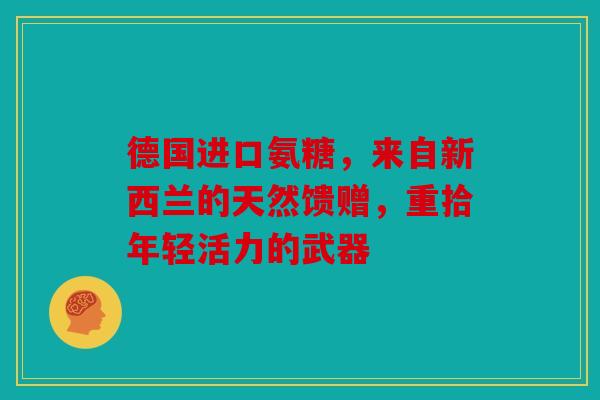 德国进口氨糖，来自新西兰的天然馈赠，重拾年轻活力的武器