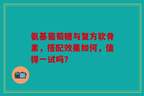 氨基葡萄糖与复方软骨素，搭配效果如何，值得一试吗？