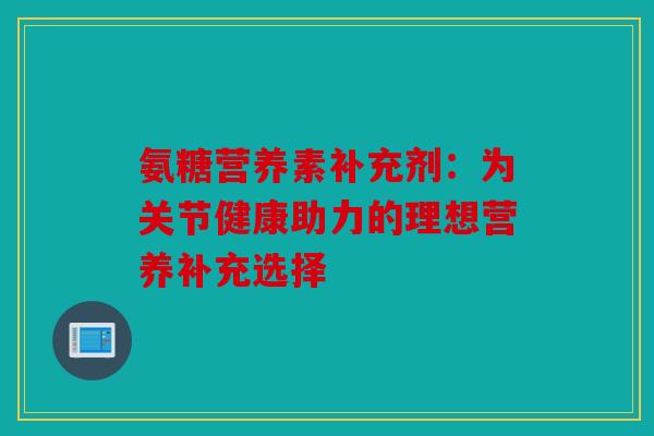 氨糖营养素补充剂：为关节健康助力的理想营养补充选择