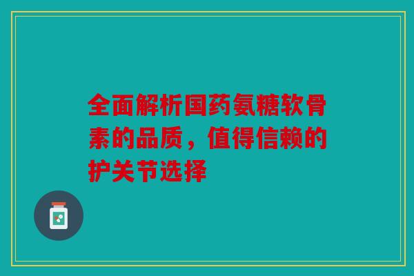 全面解析国药氨糖软骨素的品质，值得信赖的护关节选择-第1张图片-关节骑士