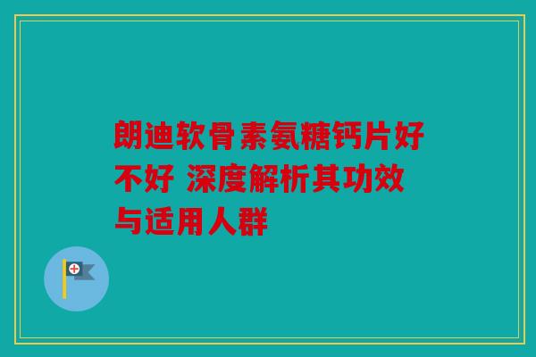 朗迪软骨素氨糖钙片好不好 深度解析其功效与适用人群