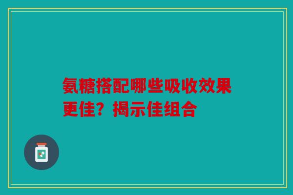 氨糖搭配哪些吸收效果更佳？揭示佳组合-第1张图片-关节骑士