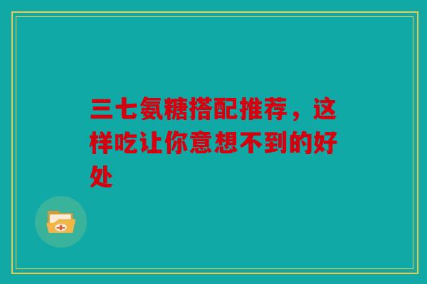 三七氨糖搭配推荐，这样吃让你意想不到的好处