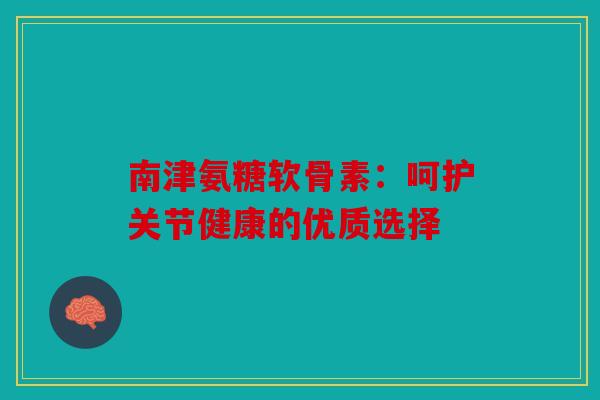 南津氨糖软骨素：呵护关节健康的优质选择