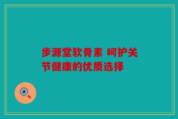 步源堂软骨素 呵护关节健康的优质选择