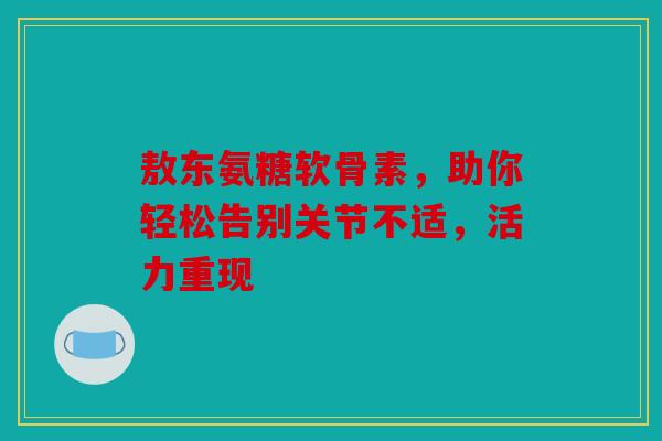 敖东氨糖软骨素，助你轻松告别关节不适，活力重现