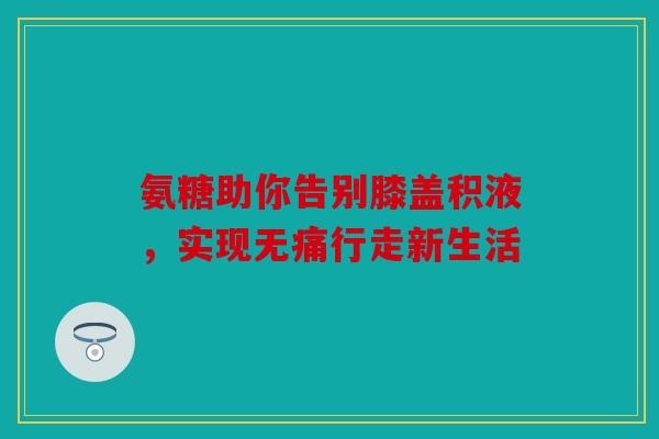氨糖助你告别膝盖积液，实现无痛行走新生活