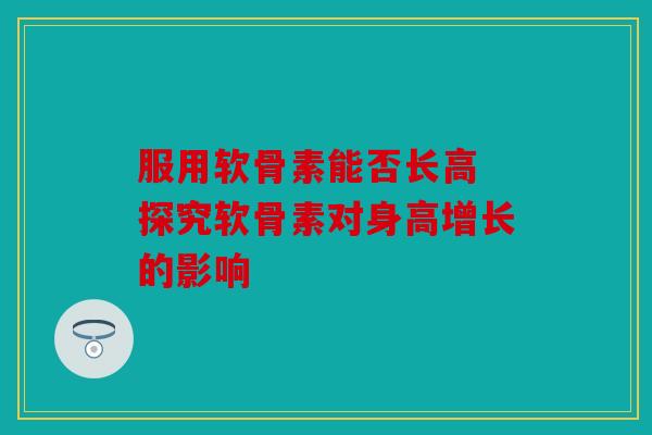 服用软骨素能否长高 探究软骨素对身高增长的影响