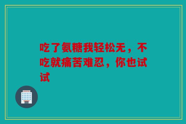 吃了氨糖我轻松无，不吃就痛苦难忍，你也试试