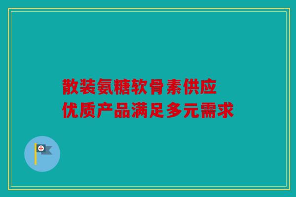散装氨糖软骨素供应 优质产品满足多元需求