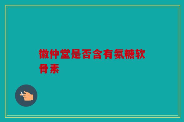 徽仲堂是否含有氨糖软骨素-第1张图片-关节骑士