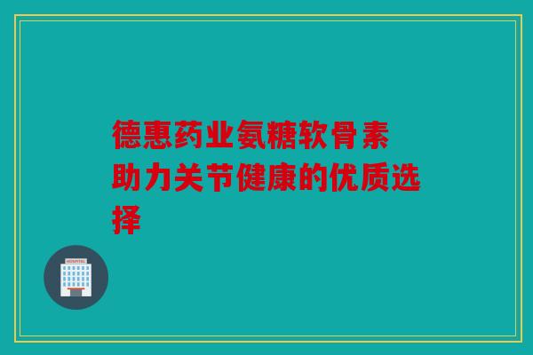 德惠药业氨糖软骨素 助力关节健康的优质选择
