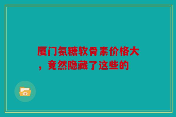 厦门氨糖软骨素价格大，竟然隐藏了这些的