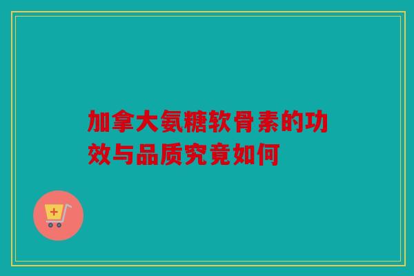 加拿大氨糖软骨素的功效与品质究竟如何