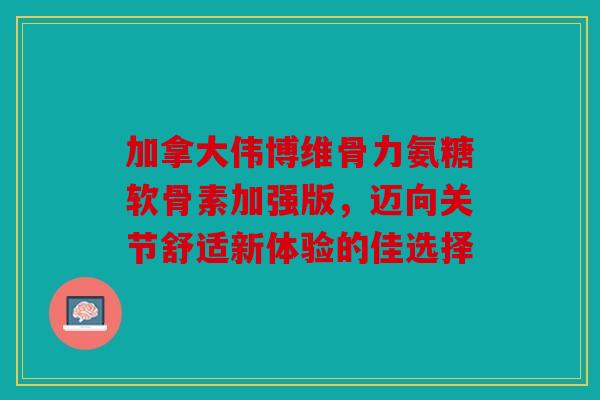 加拿大伟博维骨力氨糖软骨素加强版，迈向关节舒适新体验的佳选择