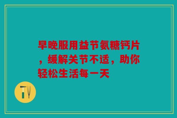 早晚服用益节氨糖钙片，缓解关节不适，助你轻松生活每一天
