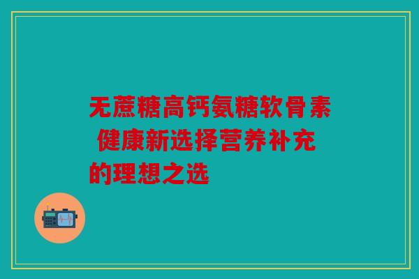 无蔗糖高钙氨糖软骨素 健康新选择营养补充的理想之选