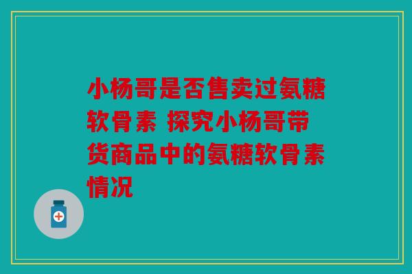 小杨哥是否售卖过氨糖软骨素 探究小杨哥带货商品中的氨糖软骨素情况
