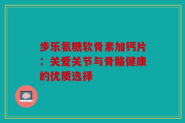 步乐氨糖软骨素加钙片：关爱关节与骨骼健康的优质选择