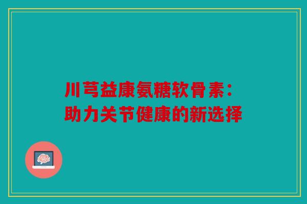 川芎益康氨糖软骨素：助力关节健康的新选择