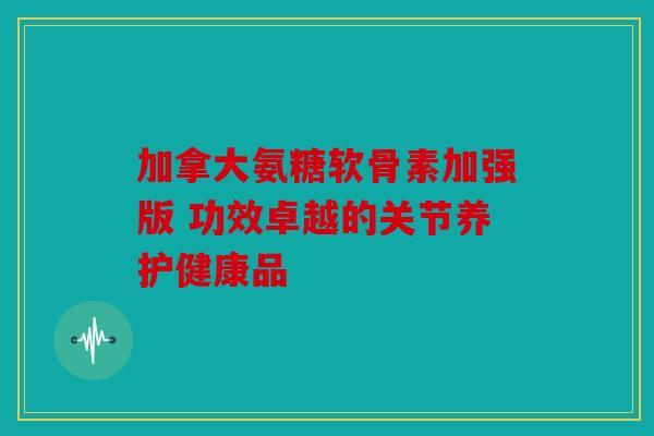 加拿大氨糖软骨素加强版 功效卓越的关节养护健康品