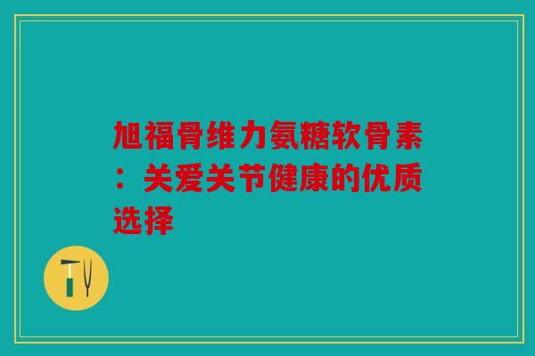 旭福骨维力氨糖软骨素：关爱关节健康的优质选择