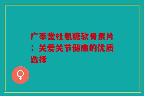 广莘堂杜氨糖软骨素片：关爱关节健康的优质选择-第1张图片-关节骑士
