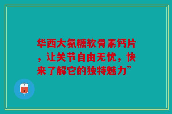 华西大氨糖软骨素钙片，让关节自由无忧，快来了解它的独特魅力”