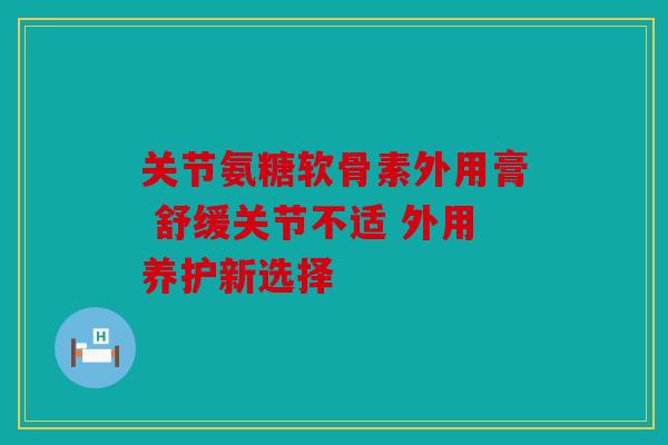关节氨糖软骨素外用膏 舒缓关节不适 外用养护新选择