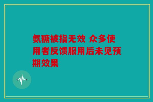 氨糖被指无效 众多使用者反馈服用后未见预期效果-第1张图片-关节骑士